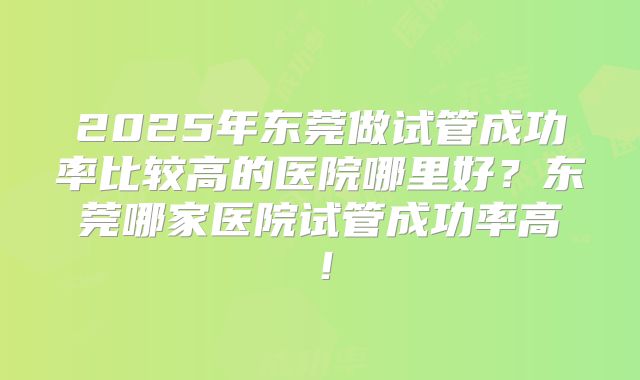 2025年东莞做试管成功率比较高的医院哪里好？东莞哪家医院试管成功率高！