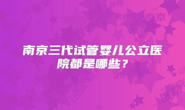 南京三代试管婴儿公立医院都是哪些?