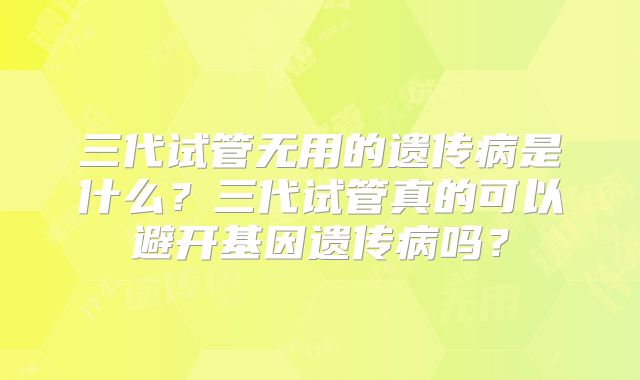 三代试管无用的遗传病是什么?三代试管真的可以避开基因遗传病吗?