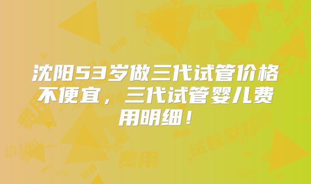 沈阳53岁做三代试管价格不便宜,三代试管婴儿费用明细!