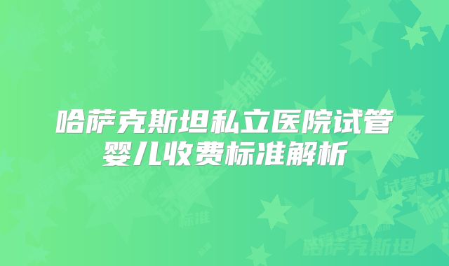 哈萨克斯坦私立医院试管婴儿收费标准解析