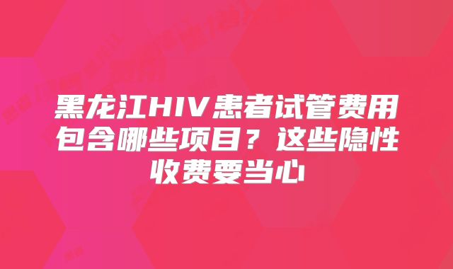 黑龙江HIV患者试管费用包含哪些项目？这些隐性收费要当心