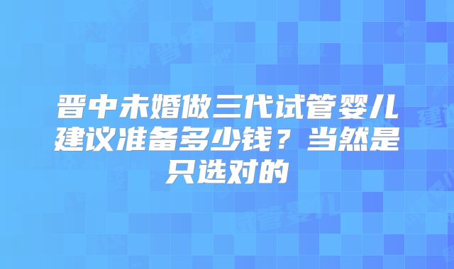 晋中未婚做三代试管婴儿建议准备多少钱?当然是只选对的