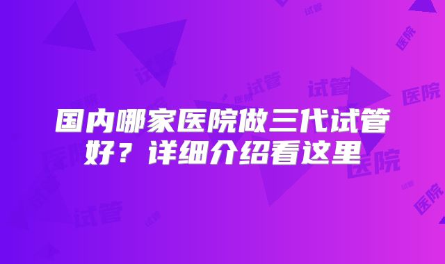 国内哪家医院做三代试管好?详细介绍看这里