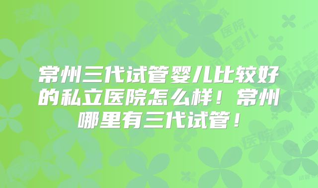 常州三代试管婴儿比较好的私立医院怎么样!常州哪里有三代试管!