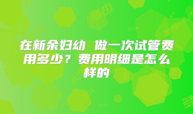 在新余妇幼 做一次试管费用多少？费用明细是怎么样的