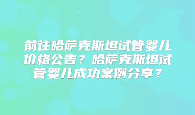 前往哈萨克斯坦试管婴儿价格公告？哈萨克斯坦试管婴儿成功案例分享？