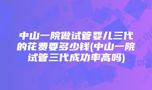 中山一院做试管婴儿三代的花费要多少钱(中山一院试管三代成功率高吗)