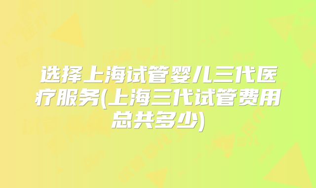 选择上海试管婴儿三代医疗服务(上海三代试管费用总共多少)