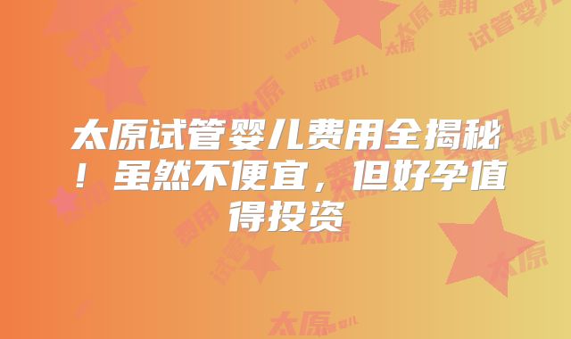 太原试管婴儿费用全揭秘!虽然不便宜,但好孕值得投资