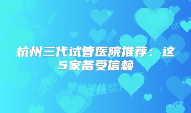 杭州三代试管医院推荐：这5家备受信赖