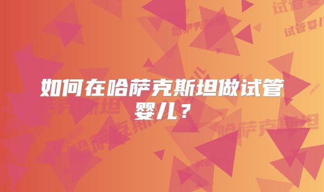 如何在哈萨克斯坦做试管婴儿？