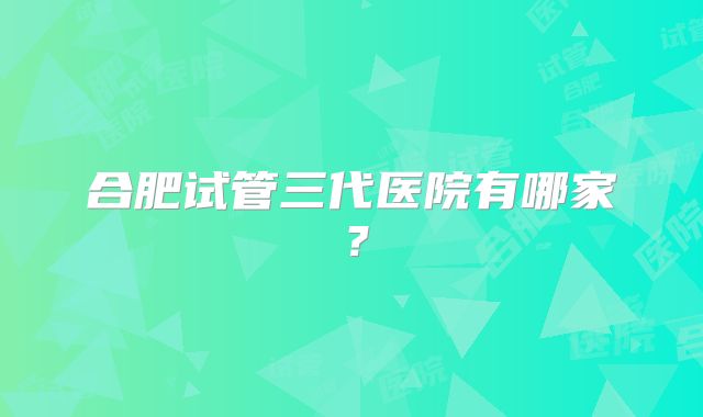 合肥试管三代医院有哪家?