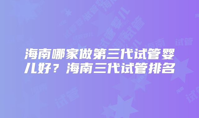 海南哪家做第三代试管婴儿好?海南三代试管排名