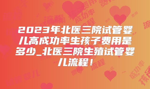2023年北医三院试管婴儿高成功率生孩子费用是多少_北医三院生殖试管婴儿流程！