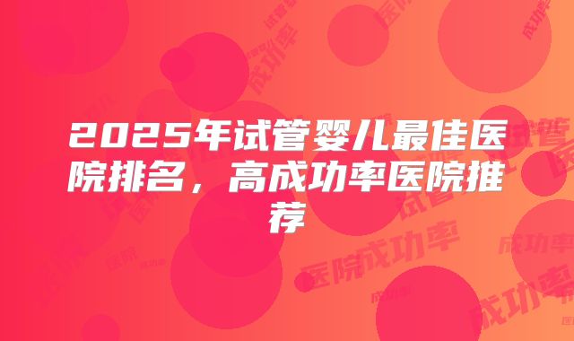 2025年试管婴儿最佳医院排名,高成功率医院推荐