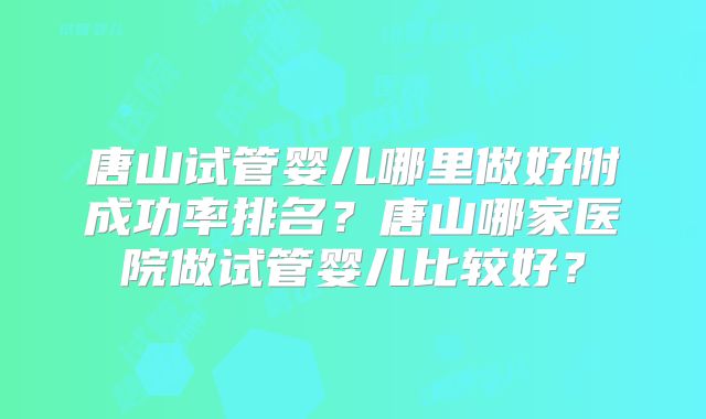 唐山试管婴儿哪里做好附成功率排名?唐山哪家医院做试管婴儿比较好?
