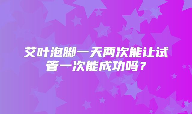 艾叶泡脚一天两次能让试管一次能成功吗?