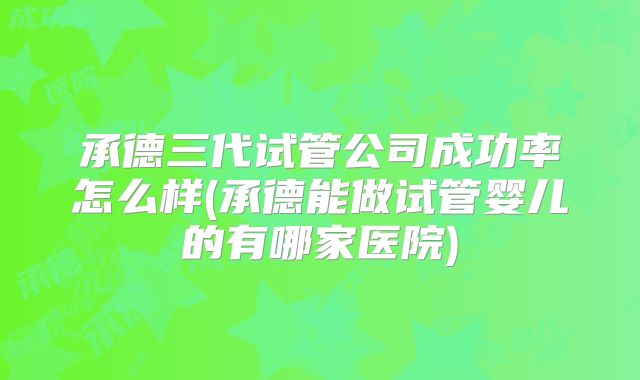 承德三代试管公司成功率怎么样(承德能做试管婴儿的有哪家医院)