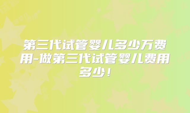 第三代试管婴儿多少万费用-做第三代试管婴儿费用多少!