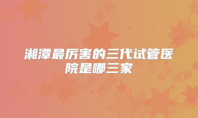 湘潭最厉害的三代试管医院是哪三家