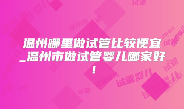 温州哪里做试管比较便宜_温州市做试管婴儿哪家好！