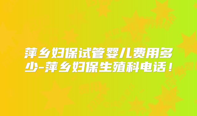 萍乡妇保试管婴儿费用多少-萍乡妇保生殖科电话！