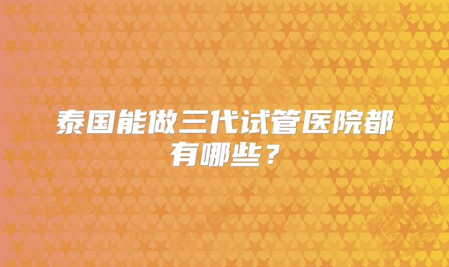 泰国能做三代试管医院都有哪些?