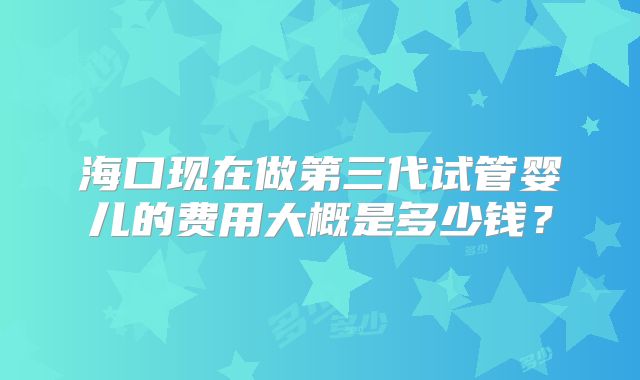 海口现在做第三代试管婴儿的费用大概是多少钱？