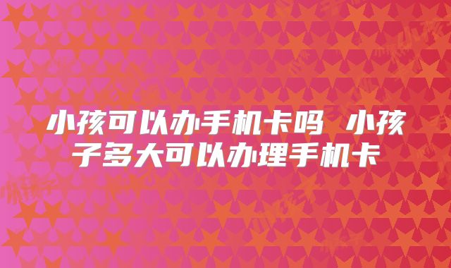 小孩可以办手机卡吗 小孩子多大可以办理手机卡