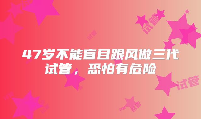 47岁不能盲目跟风做三代试管,恐怕有危险