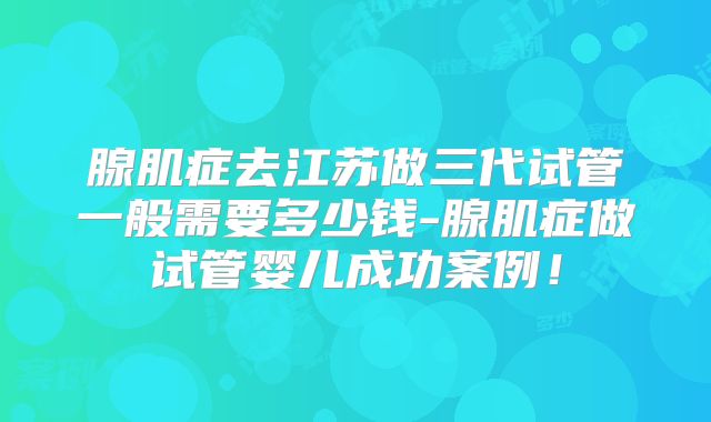 腺肌症去江苏做三代试管一般需要多少钱-腺肌症做试管婴儿成功案例！