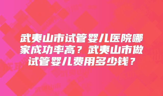 武夷山市试管婴儿医院哪家成功率高?武夷山市做试管婴儿费用多少钱?