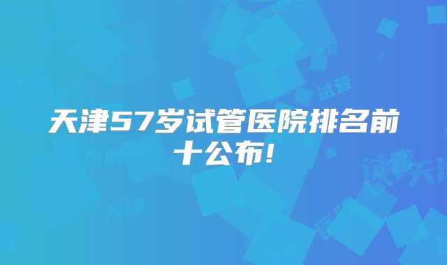 天津57岁试管医院排名前十公布!