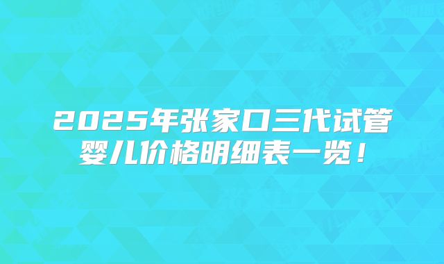 2025年张家口三代试管婴儿价格明细表一览!