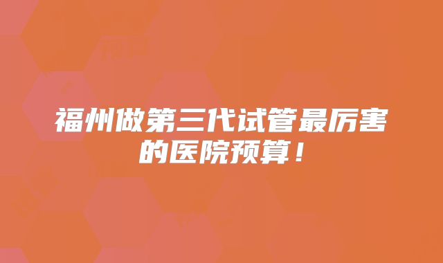 福州做第三代试管最厉害的医院预算!