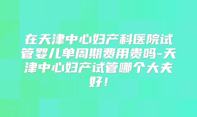 在天津中心妇产科医院试管婴儿单周期费用贵吗-天津中心妇产试管哪个大夫好!
