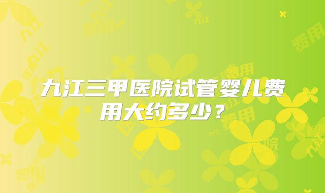 九江三甲医院试管婴儿费用大约多少？