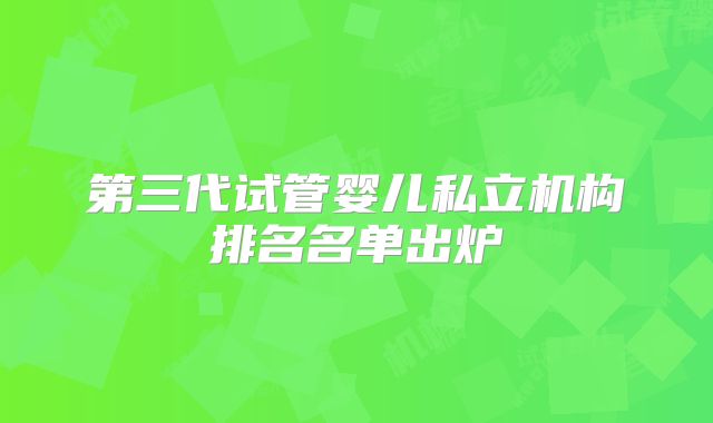 第三代试管婴儿私立机构排名名单出炉