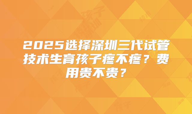2025选择深圳三代试管技术生育孩子疼不疼？费用贵不贵？