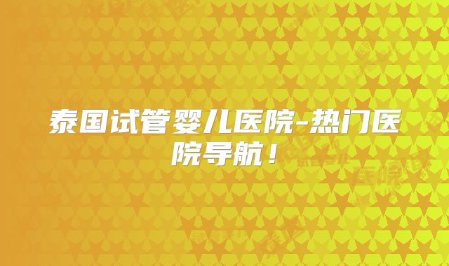泰国试管婴儿医院-热门医院导航！