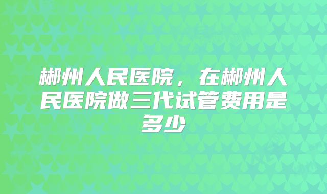 郴州人民医院，在郴州人民医院做三代试管费用是多少