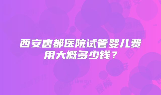 西安唐都医院试管婴儿费用大概多少钱?