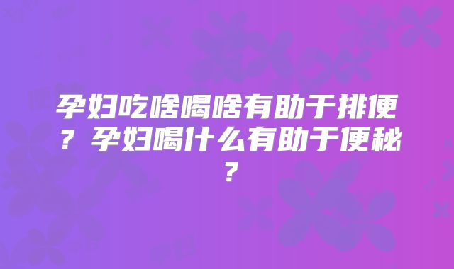 孕妇吃啥喝啥有助于排便?孕妇喝什么有助于便秘?