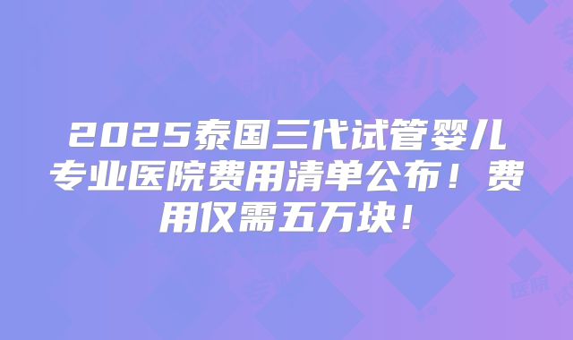 2025泰国三代试管婴儿专业医院费用清单公布！费用仅需五万块！