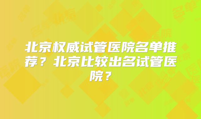 北京权威试管医院名单推荐？北京比较出名试管医院？