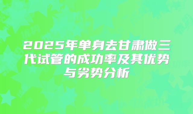 2025年单身去甘肃做三代试管的成功率及其优势与劣势分析