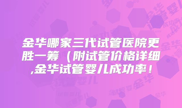 金华哪家三代试管医院更胜一筹（附试管价格详细,金华试管婴儿成功率！