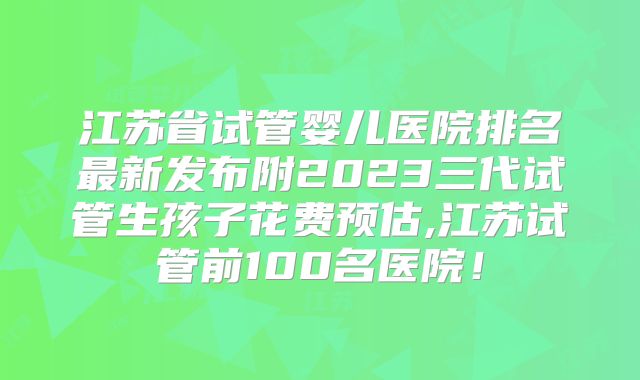 江苏省试管婴儿医院排名最新发布附2023三代试管生孩子花费预估,江苏试管前100名医院!