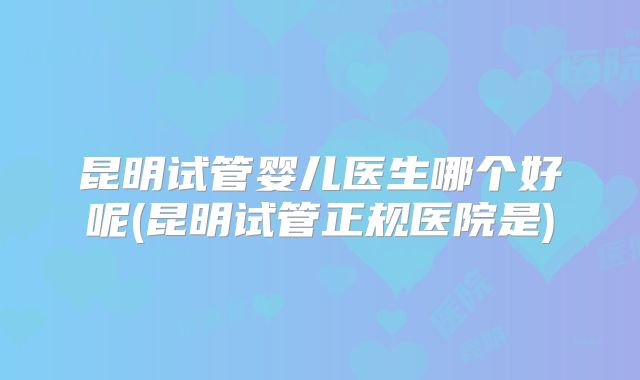 昆明试管婴儿医生哪个好呢(昆明试管正规医院是)